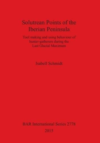 Solutrean Points of the Iberian Peninsula: Tool Making and Using Behaviour of Hunter-Gatherers During the Last Glacial Maximum (British Archaeological Reports International Series)